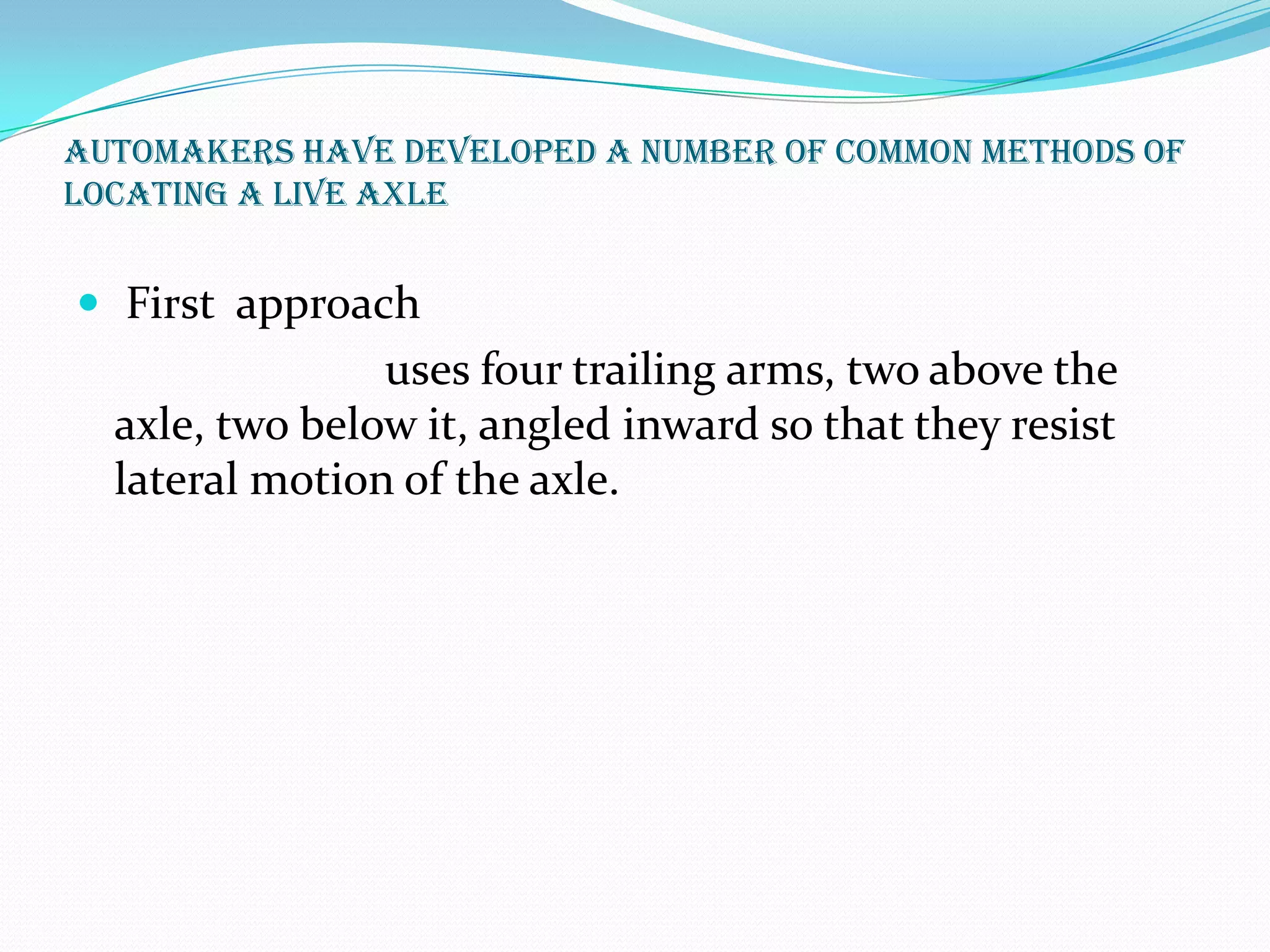 Automakers have developed a number of common methods of
locating a live axle


 First approach
                uses four trailing arms, two above the
  axle, two below it, angled inward so that they resist
  lateral motion of the axle.
 