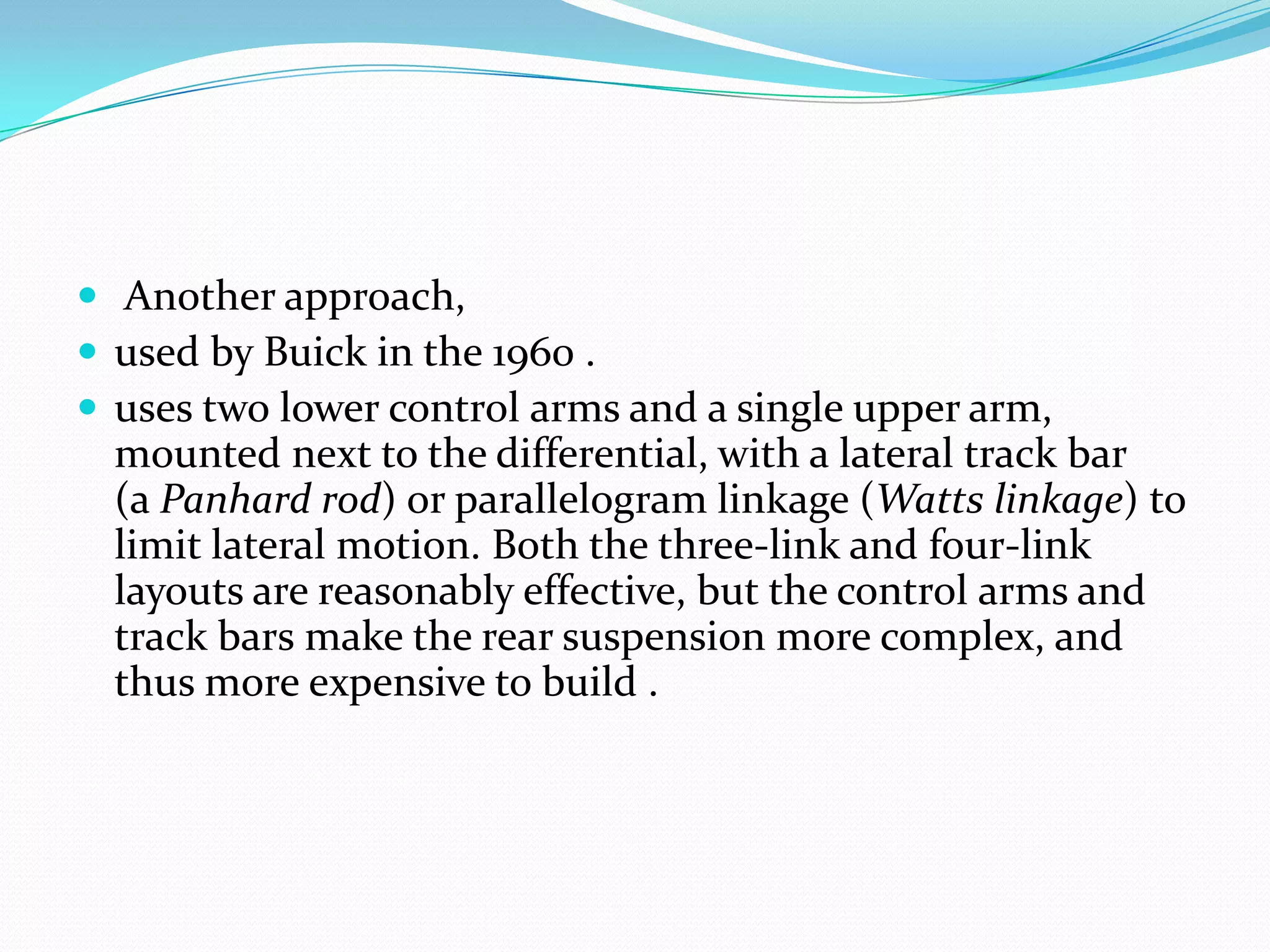  Another approach,
 used by Buick in the 1960 .
 uses two lower control arms and a single upper arm,
  mounted next to the differential, with a lateral track bar
  (a Panhard rod) or parallelogram linkage (Watts linkage) to
  limit lateral motion. Both the three-link and four-link
  layouts are reasonably effective, but the control arms and
  track bars make the rear suspension more complex, and
  thus more expensive to build .
 