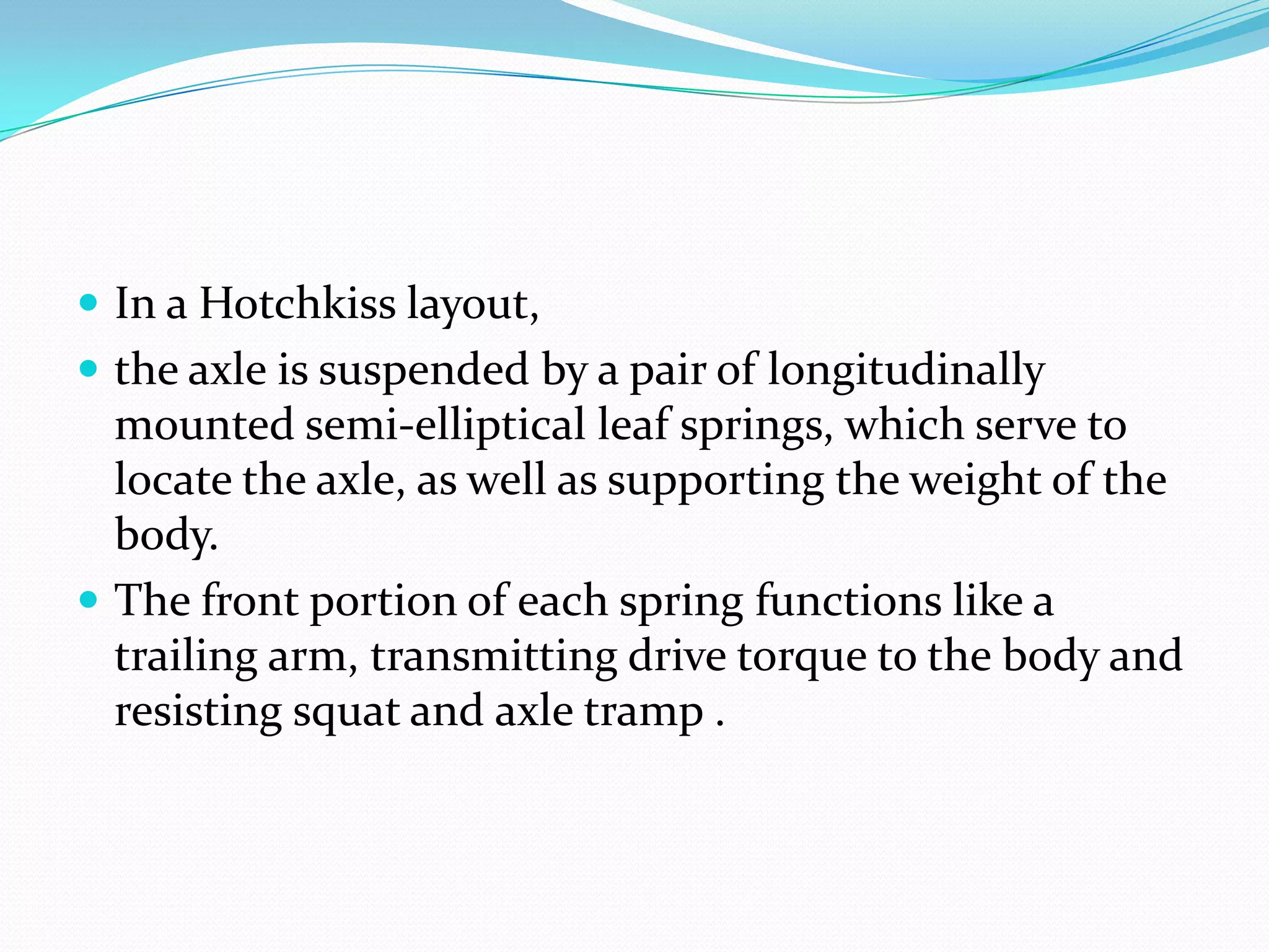  In a Hotchkiss layout,
 the axle is suspended by a pair of longitudinally
  mounted semi-elliptical leaf springs, which serve to
  locate the axle, as well as supporting the weight of the
  body.
 The front portion of each spring functions like a
  trailing arm, transmitting drive torque to the body and
  resisting squat and axle tramp .
 
