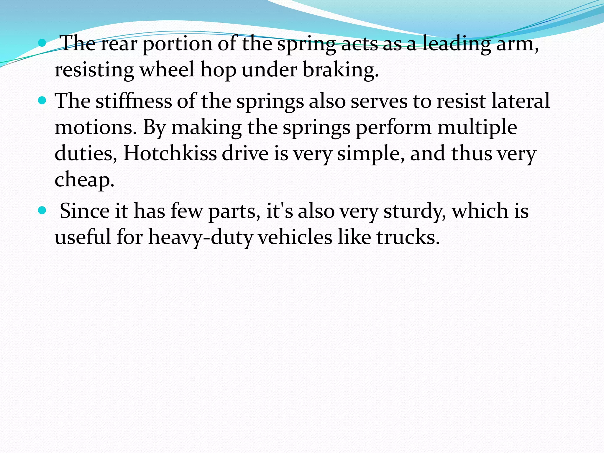  The rear portion of the spring acts as a leading arm,
  resisting wheel hop under braking.
 The stiffness of the springs also serves to resist lateral
  motions. By making the springs perform multiple
  duties, Hotchkiss drive is very simple, and thus very
  cheap.
 Since it has few parts, it's also very sturdy, which is
  useful for heavy-duty vehicles like trucks.
 