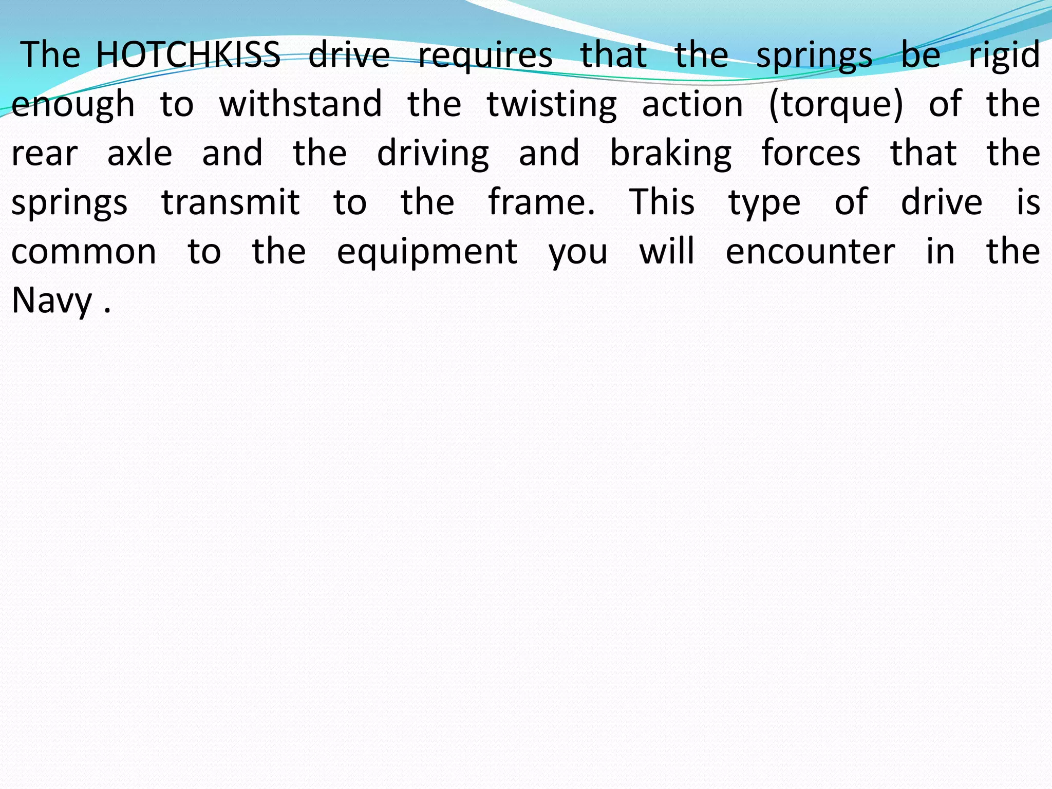 The HOTCHKISS drive requires that the springs be rigid
enough to withstand the twisting action (torque) of the
rear axle and the driving and braking forces that the
springs transmit to the frame. This type of drive is
common to the equipment you will encounter in the
Navy .
 