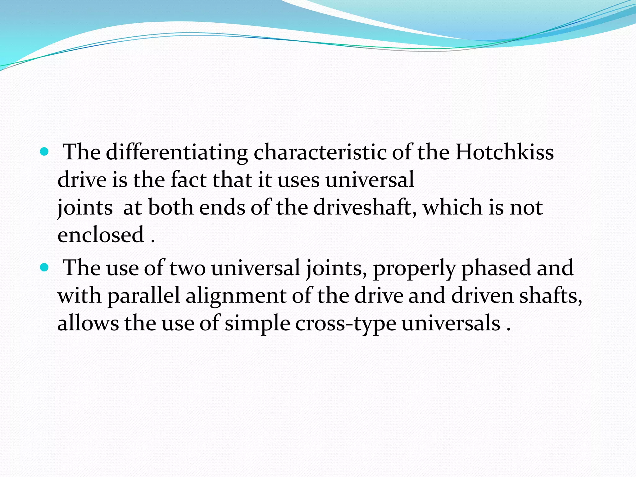  The differentiating characteristic of the Hotchkiss
  drive is the fact that it uses universal
  joints at both ends of the driveshaft, which is not
  enclosed .
 The use of two universal joints, properly phased and
  with parallel alignment of the drive and driven shafts,
  allows the use of simple cross-type universals .
 