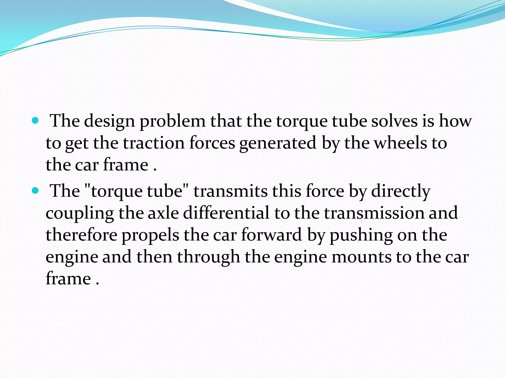  The design problem that the torque tube solves is how
  to get the traction forces generated by the wheels to
  the car frame .
 The "torque tube" transmits this force by directly
  coupling the axle differential to the transmission and
  therefore propels the car forward by pushing on the
  engine and then through the engine mounts to the car
  frame .
 