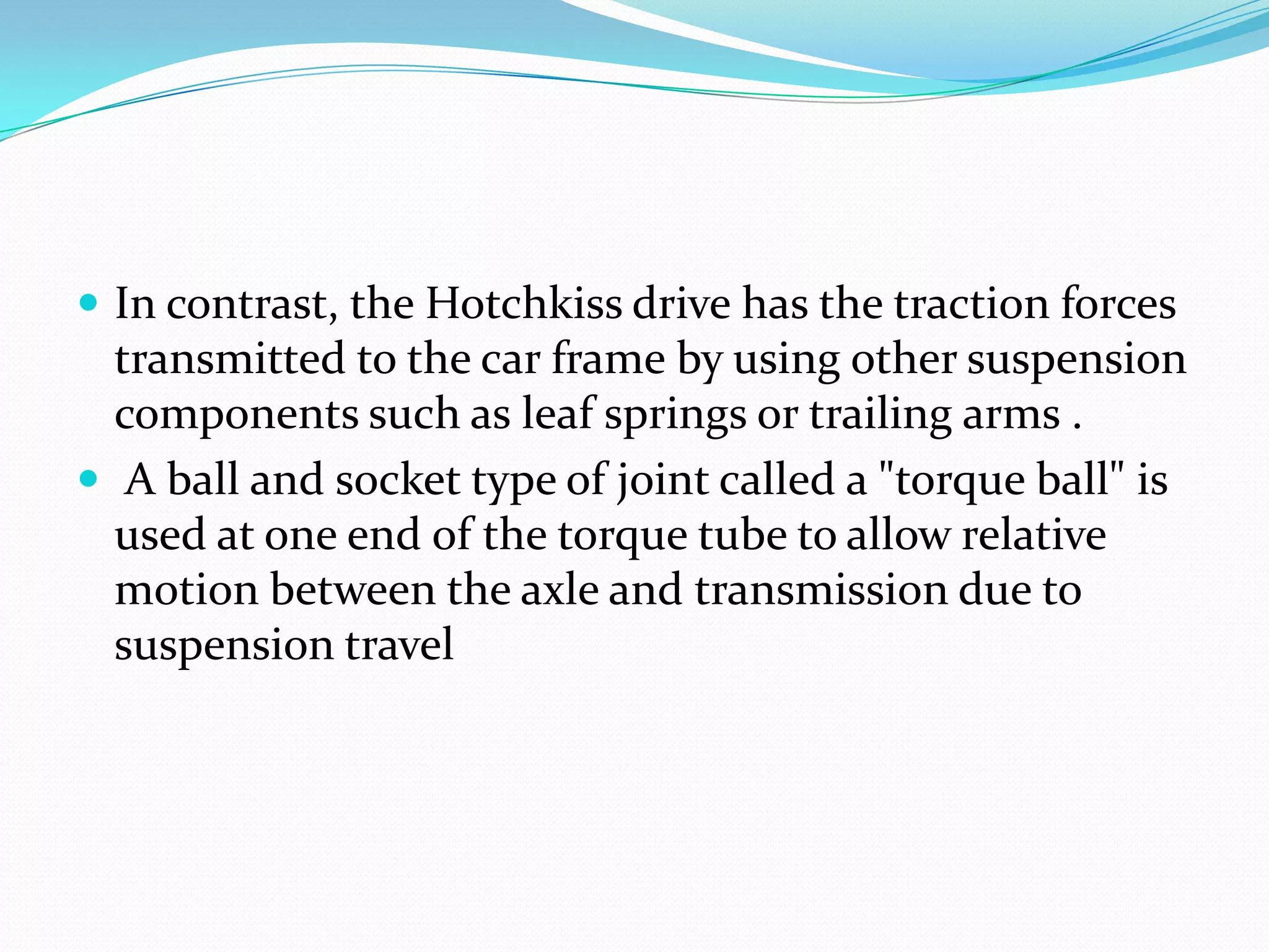  In contrast, the Hotchkiss drive has the traction forces
  transmitted to the car frame by using other suspension
  components such as leaf springs or trailing arms .
 A ball and socket type of joint called a "torque ball" is
  used at one end of the torque tube to allow relative
  motion between the axle and transmission due to
  suspension travel
 