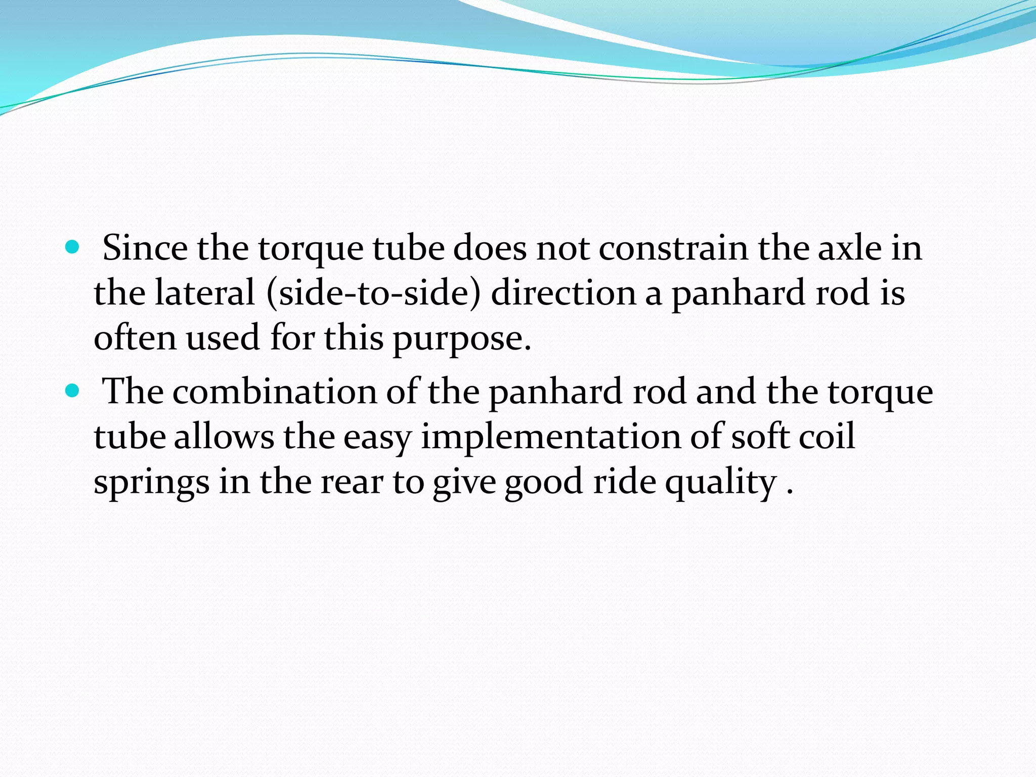  Since the torque tube does not constrain the axle in
  the lateral (side-to-side) direction a panhard rod is
  often used for this purpose.
 The combination of the panhard rod and the torque
  tube allows the easy implementation of soft coil
  springs in the rear to give good ride quality .
 