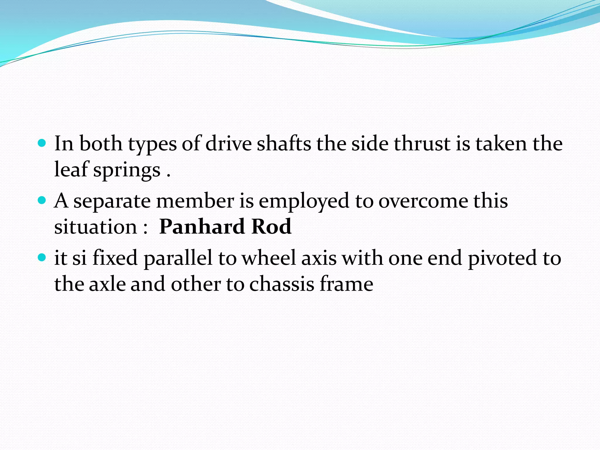  In both types of drive shafts the side thrust is taken the
  leaf springs .
 A separate member is employed to overcome this
  situation : Panhard Rod
 it si fixed parallel to wheel axis with one end pivoted to
  the axle and other to chassis frame
 