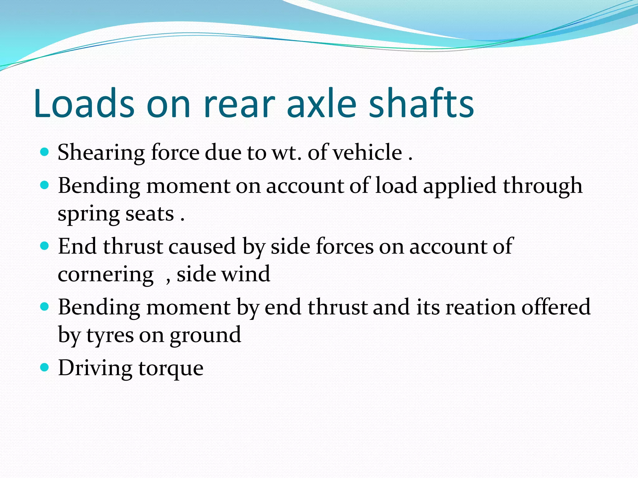 Loads on rear axle shafts
 Shearing force due to wt. of vehicle .
 Bending moment on account of load applied through
  spring seats .
 End thrust caused by side forces on account of
  cornering , side wind
 Bending moment by end thrust and its reation offered
  by tyres on ground
 Driving torque
 