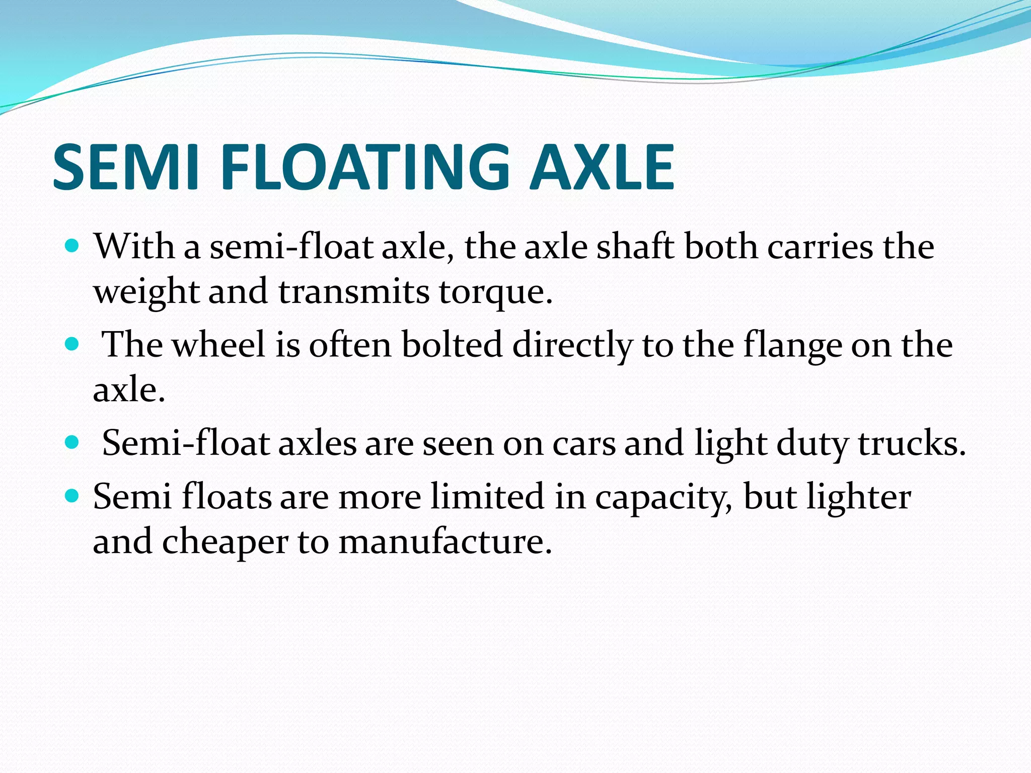 SEMI FLOATING AXLE
 With a semi-float axle, the axle shaft both carries the
  weight and transmits torque.
 The wheel is often bolted directly to the flange on the
  axle.
 Semi-float axles are seen on cars and light duty trucks.
 Semi floats are more limited in capacity, but lighter
  and cheaper to manufacture.
 