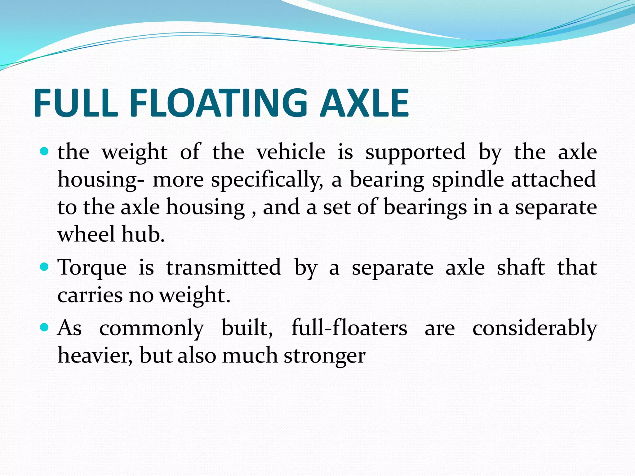 FULL FLOATING AXLE
 the weight of the vehicle is supported by the axle
  housing- more specifically, a bearing spindle attached
  to the axle housing , and a set of bearings in a separate
  wheel hub.
 Torque is transmitted by a separate axle shaft that
  carries no weight.
 As commonly built, full-floaters are considerably
  heavier, but also much stronger
 