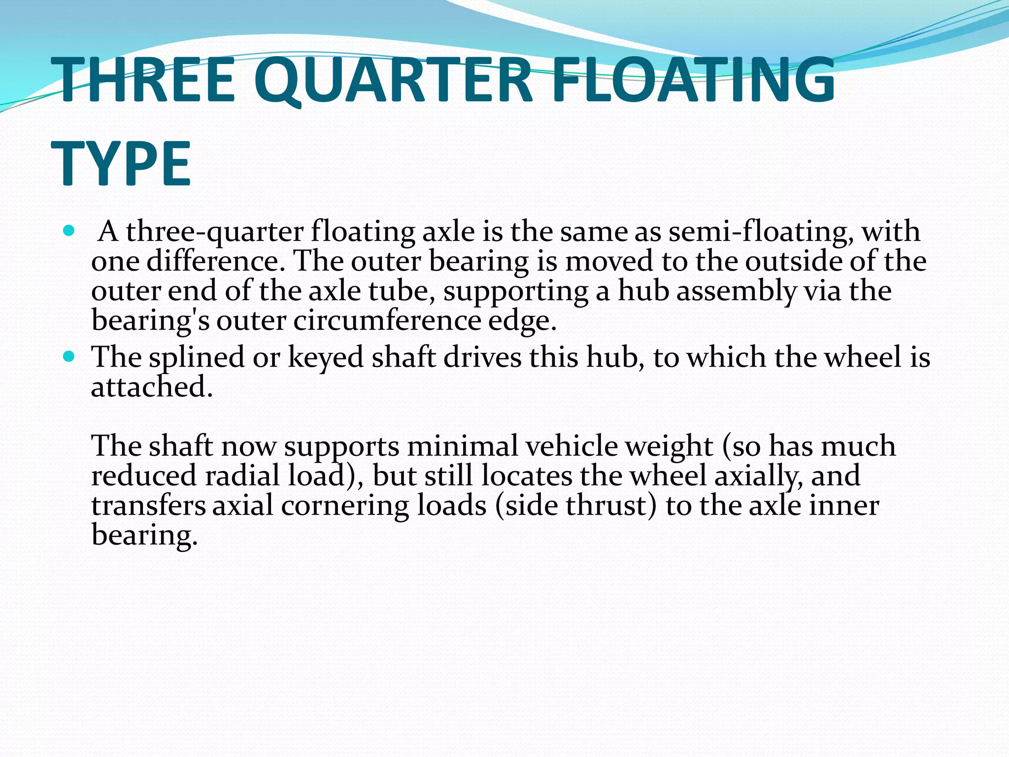 THREE QUARTER FLOATING
TYPE
 A three-quarter floating axle is the same as semi-floating, with
  one difference. The outer bearing is moved to the outside of the
  outer end of the axle tube, supporting a hub assembly via the
  bearing's outer circumference edge.
 The splined or keyed shaft drives this hub, to which the wheel is
  attached.
  The shaft now supports minimal vehicle weight (so has much
  reduced radial load), but still locates the wheel axially, and
  transfers axial cornering loads (side thrust) to the axle inner
  bearing.
 
