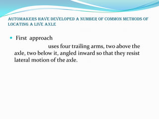 Automakers have developed a number of common methods of
locating a live axle


 First approach
                uses four trailing arms, two above the
  axle, two below it, angled inward so that they resist
  lateral motion of the axle.
 