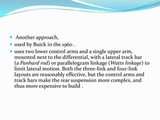 Another approach,
 used by Buick in the 1960 .
 uses two lower control arms and a single upper arm,
  mounted next to the differential, with a lateral track bar
  (a Panhard rod) or parallelogram linkage (Watts linkage) to
  limit lateral motion. Both the three-link and four-link
  layouts are reasonably effective, but the control arms and
  track bars make the rear suspension more complex, and
  thus more expensive to build .
 