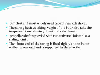  Simplest and most widely used type of rear axle drive .
 The spring besides taking weight of the body also take the
  torque reaction , driving thrust and side thrust .
 propellar shaft is provied with two universal joints also a
  sliding joint .
 The front end of the spring is fixed rigidly on the frame
  while the rear end and is supported in the shackle .
 
