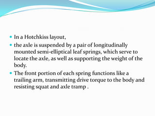  In a Hotchkiss layout,
 the axle is suspended by a pair of longitudinally
  mounted semi-elliptical leaf springs, which serve to
  locate the axle, as well as supporting the weight of the
  body.
 The front portion of each spring functions like a
  trailing arm, transmitting drive torque to the body and
  resisting squat and axle tramp .
 