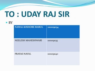 TO : UDAY RAJ SIR
 BY
       NAWAL KISHORE BABUL   100109034




       NEELESH MAHESHWARI    100109035




       PRAYAS NAVAL          100109040
 