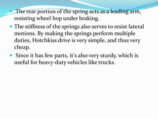  The rear portion of the spring acts as a leading arm,
  resisting wheel hop under braking.
 The stiffness of the springs also serves to resist lateral
  motions. By making the springs perform multiple
  duties, Hotchkiss drive is very simple, and thus very
  cheap.
 Since it has few parts, it's also very sturdy, which is
  useful for heavy-duty vehicles like trucks.
 