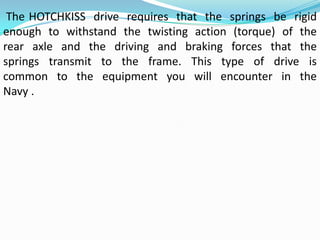 The HOTCHKISS drive requires that the springs be rigid
enough to withstand the twisting action (torque) of the
rear axle and the driving and braking forces that the
springs transmit to the frame. This type of drive is
common to the equipment you will encounter in the
Navy .
 