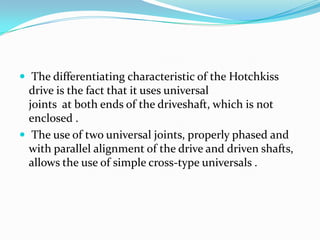  The differentiating characteristic of the Hotchkiss
  drive is the fact that it uses universal
  joints at both ends of the driveshaft, which is not
  enclosed .
 The use of two universal joints, properly phased and
  with parallel alignment of the drive and driven shafts,
  allows the use of simple cross-type universals .
 