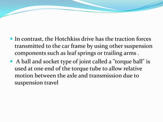  In contrast, the Hotchkiss drive has the traction forces
  transmitted to the car frame by using other suspension
  components such as leaf springs or trailing arms .
 A ball and socket type of joint called a "torque ball" is
  used at one end of the torque tube to allow relative
  motion between the axle and transmission due to
  suspension travel
 