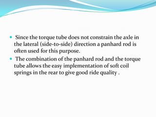  Since the torque tube does not constrain the axle in
  the lateral (side-to-side) direction a panhard rod is
  often used for this purpose.
 The combination of the panhard rod and the torque
  tube allows the easy implementation of soft coil
  springs in the rear to give good ride quality .
 