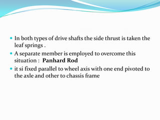  In both types of drive shafts the side thrust is taken the
  leaf springs .
 A separate member is employed to overcome this
  situation : Panhard Rod
 it si fixed parallel to wheel axis with one end pivoted to
  the axle and other to chassis frame
 