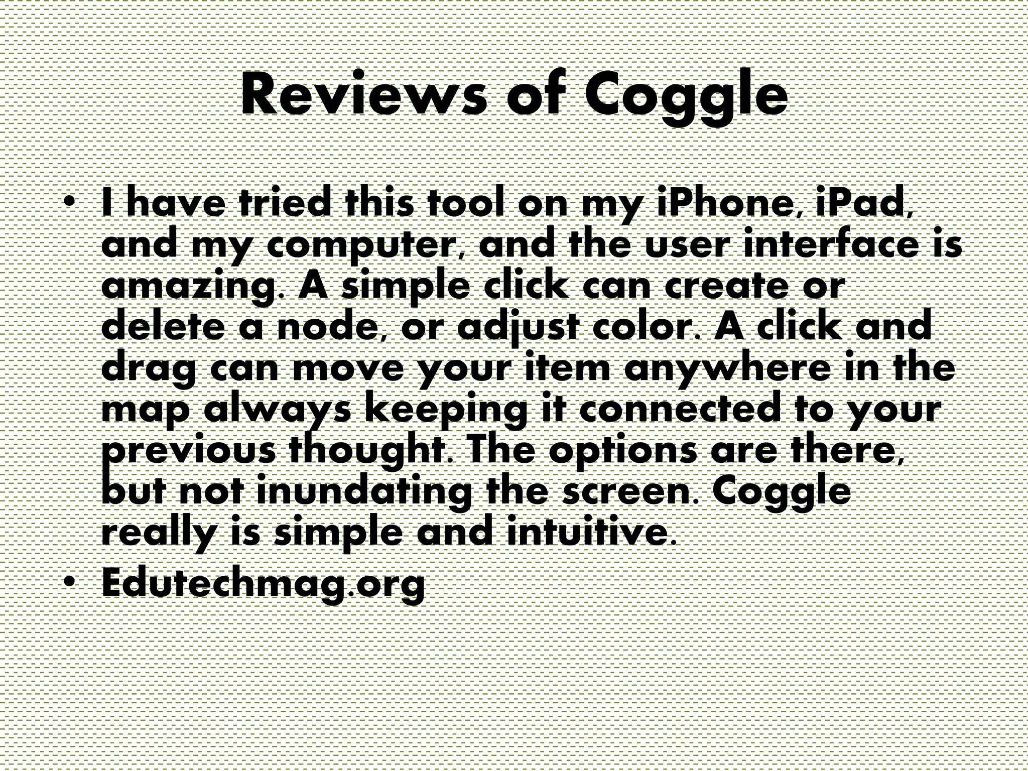 Reviews of Coggle 
• I have tried this tool on my iPhone, iPad, 
and my computer, and the user interface is 
amazing. A simple click can create or 
delete a node, or adjust color. A click and 
drag can move your item anywhere in the 
map always keeping it connected to your 
previous thought. The options are there, 
but not inundating the screen. Coggle 
really is simple and intuitive. 
• Edutechmag.org 
 