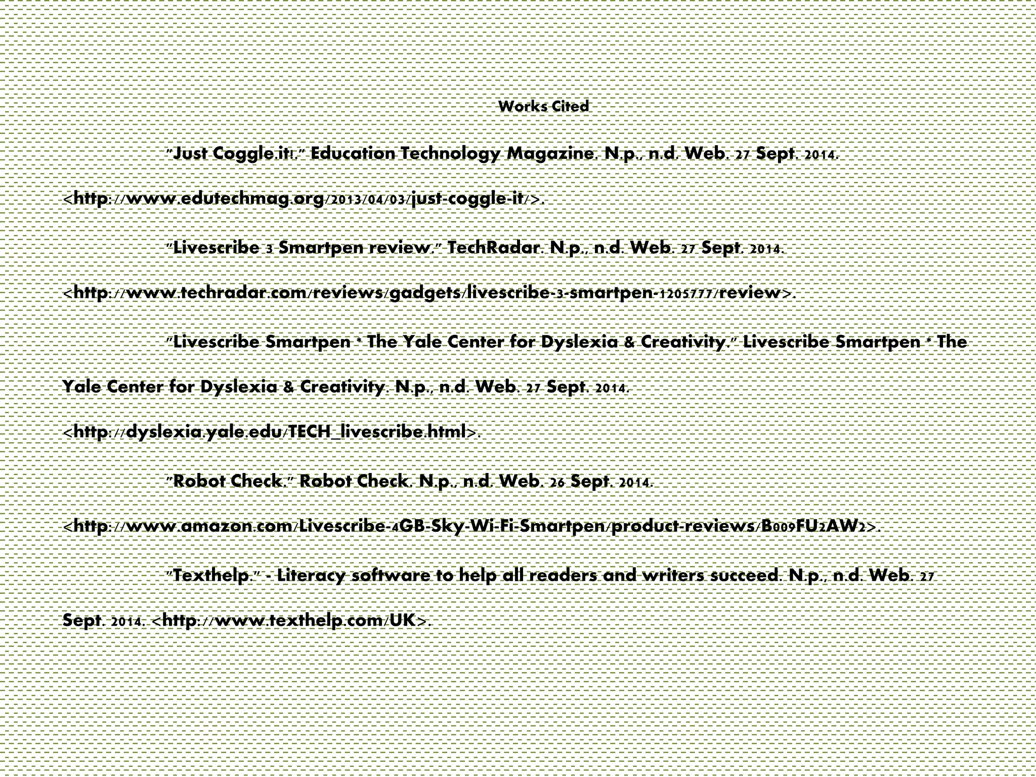Works Cited 
"Just Coggle.it!." Education Technology Magazine. N.p., n.d. Web. 27 Sept. 2014. 
<http://www.edutechmag.org/2013/04/03/just-coggle-it/>. 
"Livescribe 3 Smartpen review." TechRadar. N.p., n.d. Web. 27 Sept. 2014. 
<http://www.techradar.com/reviews/gadgets/livescribe-3-smartpen-1205777/review>. 
"Livescribe Smartpen * The Yale Center for Dyslexia & Creativity." Livescribe Smartpen * The 
Yale Center for Dyslexia & Creativity. N.p., n.d. Web. 27 Sept. 2014. 
<http://dyslexia.yale.edu/TECH_livescribe.html>. 
"Robot Check." Robot Check. N.p., n.d. Web. 26 Sept. 2014. 
<http://www.amazon.com/Livescribe-4GB-Sky-Wi-Fi-Smartpen/product-reviews/B009FU2AW2>. 
"Texthelp." - Literacy software to help all readers and writers succeed. N.p., n.d. Web. 27 
Sept. 2014. <http://www.texthelp.com/UK>. 
