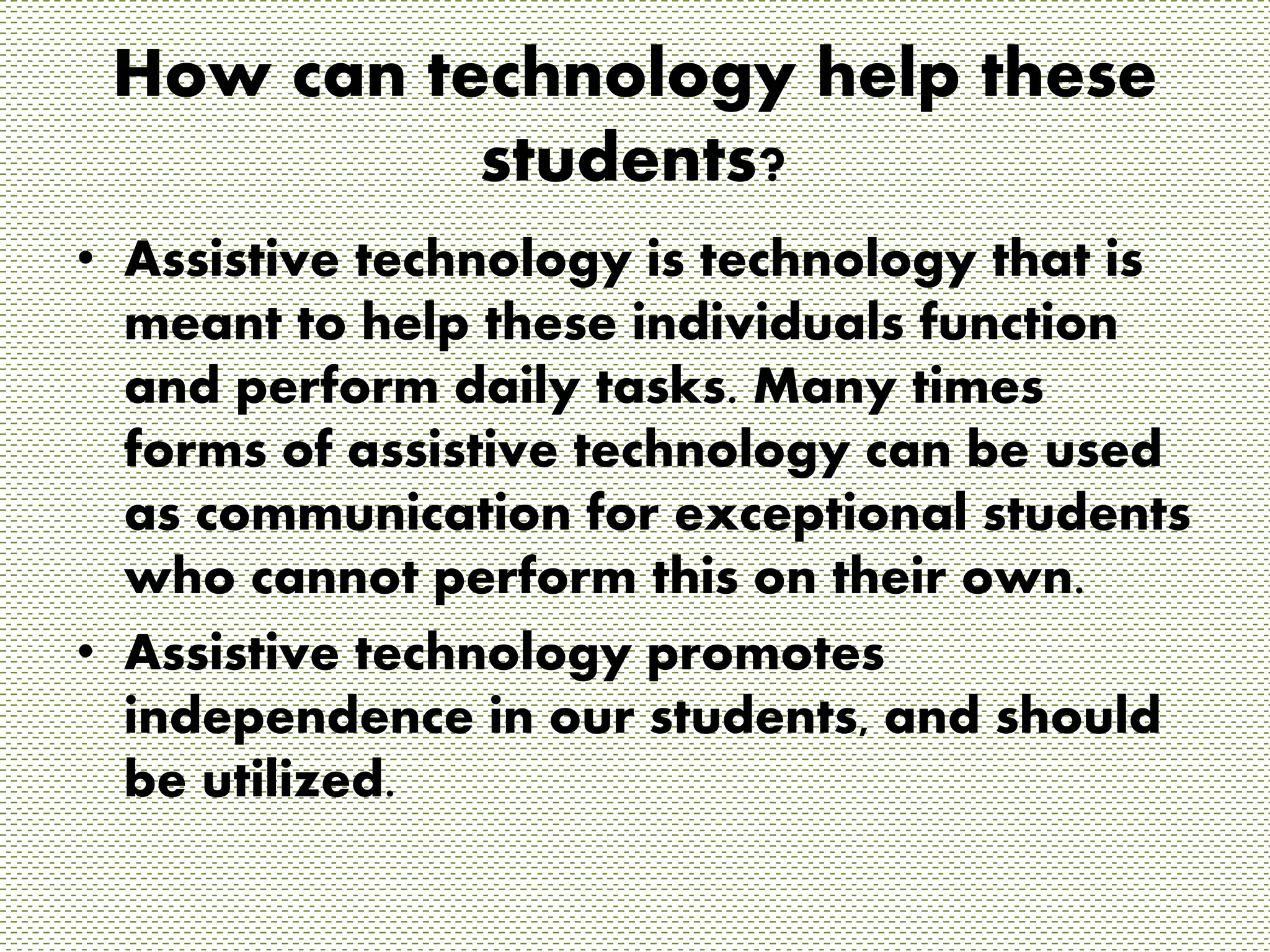 How can technology help these 
students? 
• Assistive technology is technology that is 
meant to help these individuals function 
and perform daily tasks. Many times 
forms of assistive technology can be used 
as communication for exceptional students 
who cannot perform this on their own. 
• Assistive technology promotes 
independence in our students, and should 
be utilized. 
 