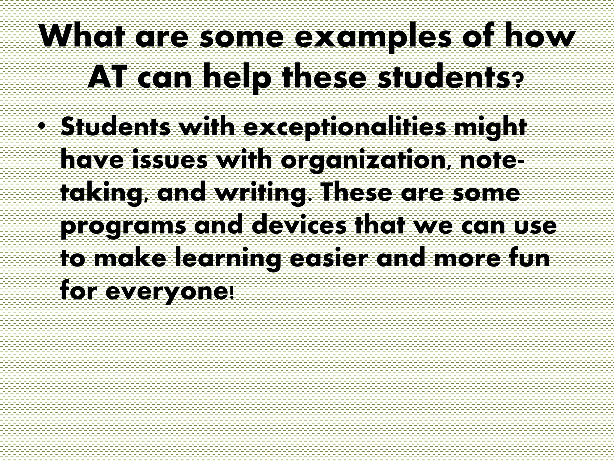 What are some examples of how 
AT can help these students? 
• Students with exceptionalities might 
have issues with organization, note-taking, 
and writing. These are some 
programs and devices that we can use 
to make learning easier and more fun 
for everyone! 
 