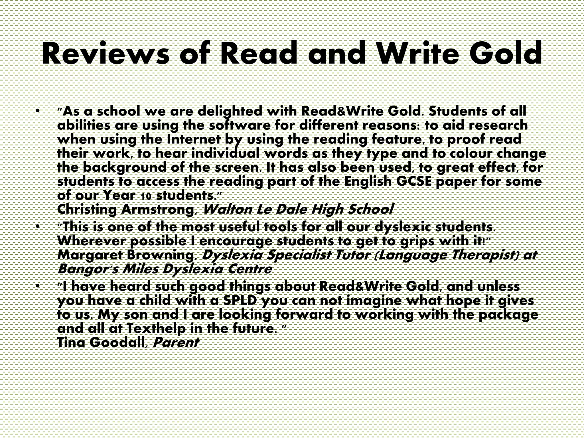 Reviews of Read and Write Gold 
• "As a school we are delighted with Read&Write Gold. Students of all 
abilities are using the software for different reasons: to aid research 
when using the Internet by using the reading feature, to proof read 
their work, to hear individual words as they type and to colour change 
the background of the screen. It has also been used, to great effect, for 
students to access the reading part of the English GCSE paper for some 
of our Year 10 students." 
Christing Armstrong, Walton Le Dale High School 
• "This is one of the most useful tools for all our dyslexic students. 
Wherever possible I encourage students to get to grips with it!" 
Margaret Browning, Dyslexia Specialist Tutor (Language Therapist) at 
Bangor's Miles Dyslexia Centre 
• "I have heard such good things about Read&Write Gold, and unless 
you have a child with a SPLD you can not imagine what hope it gives 
to us. My son and I are looking forward to working with the package 
and all at Texthelp in the future. " 
Tina Goodall, Parent 
 