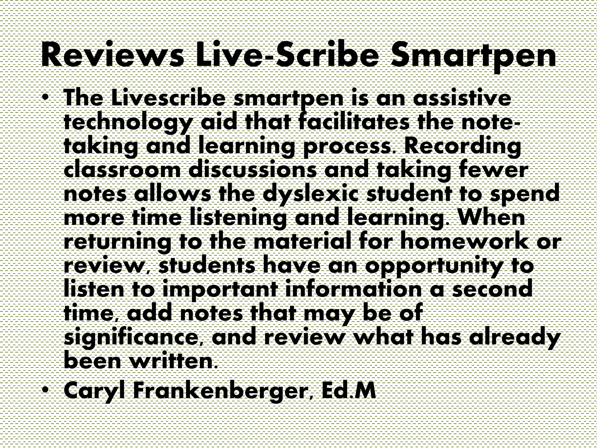 Reviews Live-Scribe Smartpen 
• The Livescribe smartpen is an assistive 
technology aid that facilitates the note-taking 
and learning process. Recording 
classroom discussions and taking fewer 
notes allows the dyslexic student to spend 
more time listening and learning. When 
returning to the material for homework or 
review, students have an opportunity to 
listen to important information a second 
time, add notes that may be of 
significance, and review what has already 
been written. 
• Caryl Frankenberger, Ed.M 
 