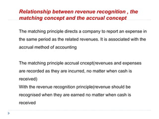 Relationship between revenue recognition , the
matching concept and the accrual concept
The matching principle directs a company to report an expense in
the same period as the related revenues. It is associated with the
accrual method of accounting
The matching principle accrual cncept(revenues and expenses
are recorded as they are incurred, no matter when cash is
received)
With the revenue recognition principle(revenue should be
recognised when they are earned no matter when cash is
received
 
