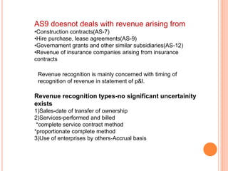 AS9 doesnot deals with revenue arising from
•Construction contracts(AS-7)
•Hire purchase, lease agreements(AS-9)
•Governament grants and other similar subsidiaries(AS-12)
•Revenue of insurance companies arising from insurance
contracts
Revenue recognition is mainly concerned with timing of
recognition of revenue in statement of p&l.
Revenue recognition types-no significant uncertainity
exists
1)Sales-date of transfer of ownership
2)Services-performed and billed
*complete service contract method
*proportionate complete method
3)Use of enterprises by others-Accrual basis
 