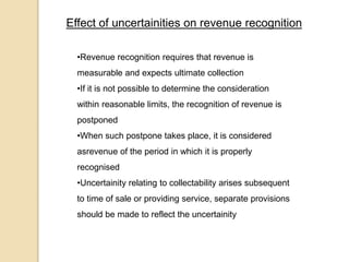 Effect of uncertainities on revenue recognition
•Revenue recognition requires that revenue is
measurable and expects ultimate collection
•If it is not possible to determine the consideration
within reasonable limits, the recognition of revenue is
postponed
•When such postpone takes place, it is considered
asrevenue of the period in which it is properly
recognised
•Uncertainity relating to collectability arises subsequent
to time of sale or providing service, separate provisions
should be made to reflect the uncertainity
 