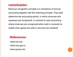 conclusion:
Revenue recognition principle is a cornestore of accrual
accounting together with the matching principle. They both
determine the accounting period, in which revenues and
expenses are recognized, in contrast to cash accounting
where revenues are recognized when cash is received no
matter when goods are sold or services are rendered
References:
•www.icai.org
•www.mca.gov.in
•www.quora.com
 
