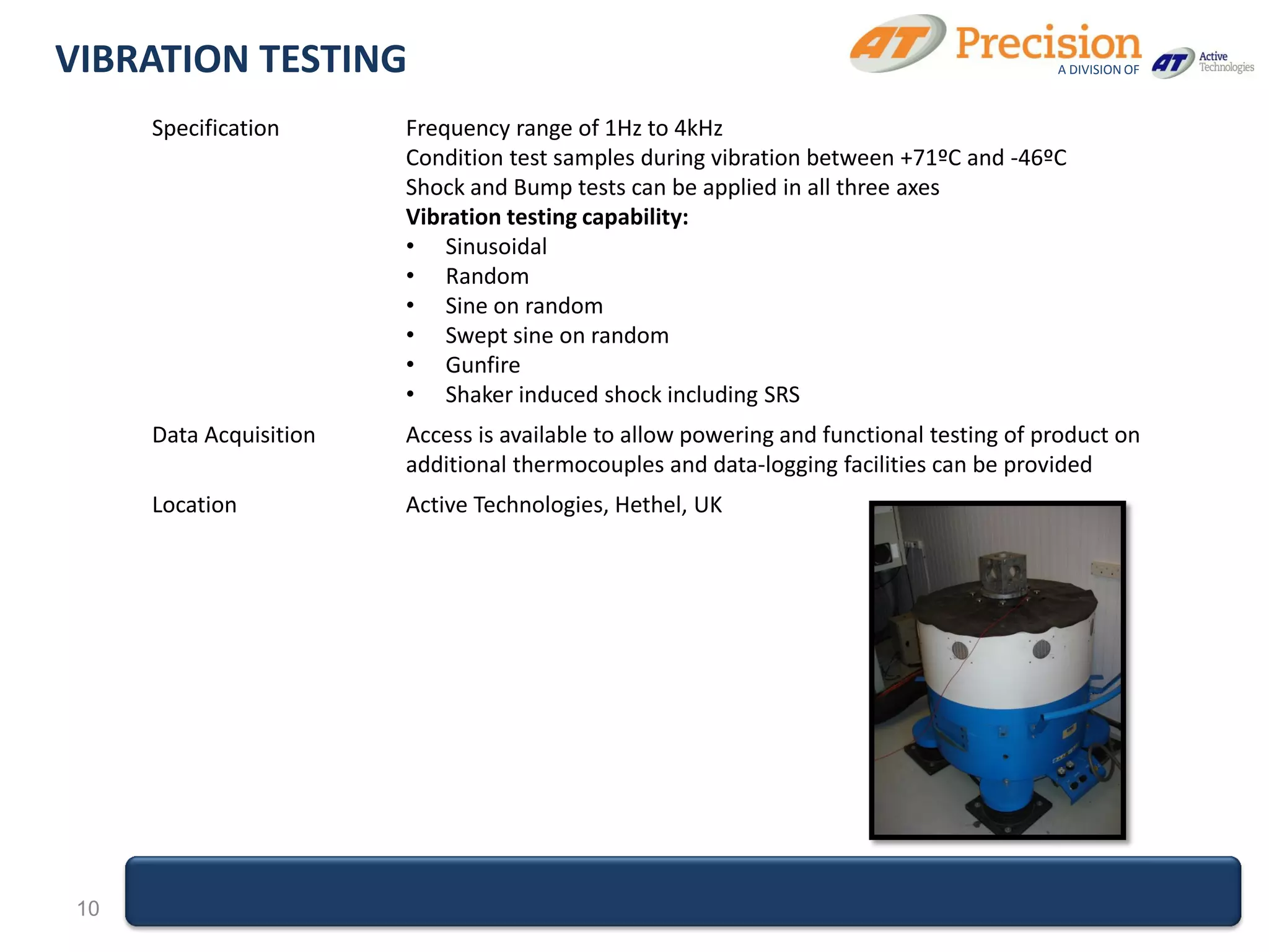 VIBRATION TESTING                                                                         A DIVISION OF



      Specification      Frequency range of 1Hz to 4kHz
                         Condition test samples during vibration between +71ºC and -46ºC
                         Shock and Bump tests can be applied in all three axes
                         Vibration testing capability:
                         • Sinusoidal
                         • Random
                         • Sine on random
                         • Swept sine on random
                         • Gunfire
                         • Shaker induced shock including SRS
      Data Acquisition   Access is available to allow powering and functional testing of product on
                         additional thermocouples and data-logging facilities can be provided
      Location           Active Technologies, Hethel, UK




 10
 