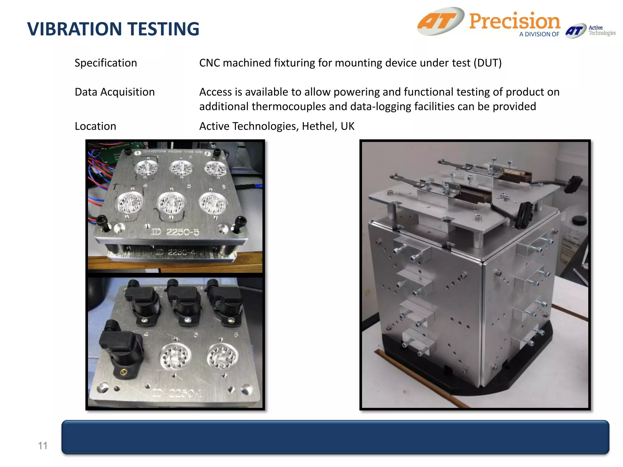VIBRATION TESTING                                                                         A DIVISION OF



      Specification      CNC machined fixturing for mounting device under test (DUT)

      Data Acquisition   Access is available to allow powering and functional testing of product on
                         additional thermocouples and data-logging facilities can be provided
      Location           Active Technologies, Hethel, UK




 11
 