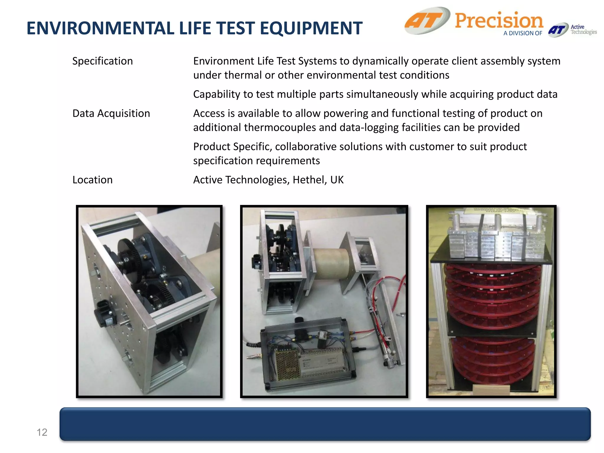 ENVIRONMENTAL LIFE TEST EQUIPMENT                                                        A DIVISION OF



     Specification      Environment Life Test Systems to dynamically operate client assembly system
                        under thermal or other environmental test conditions
                        Capability to test multiple parts simultaneously while acquiring product data
     Data Acquisition   Access is available to allow powering and functional testing of product on
                        additional thermocouples and data-logging facilities can be provided
                        Product Specific, collaborative solutions with customer to suit product
                        specification requirements
     Location           Active Technologies, Hethel, UK




12
 