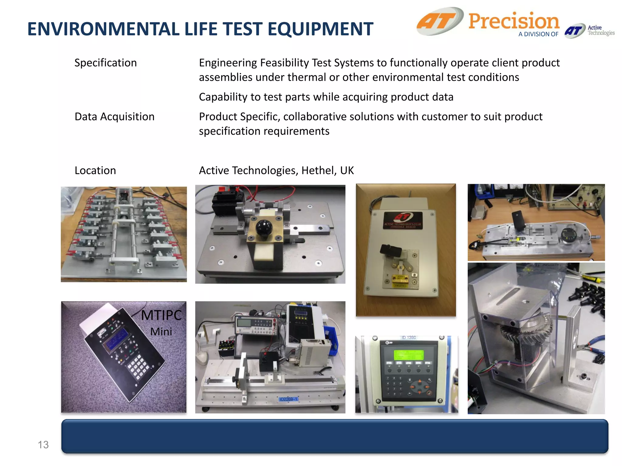 ENVIRONMENTAL LIFE TEST EQUIPMENT                                                              A DIVISION OF



     Specification           Engineering Feasibility Test Systems to functionally operate client product
                             assemblies under thermal or other environmental test conditions
                             Capability to test parts while acquiring product data
     Data Acquisition        Product Specific, collaborative solutions with customer to suit product
                             specification requirements


     Location                Active Technologies, Hethel, UK




                     MTIPC
                      Mini




13
 