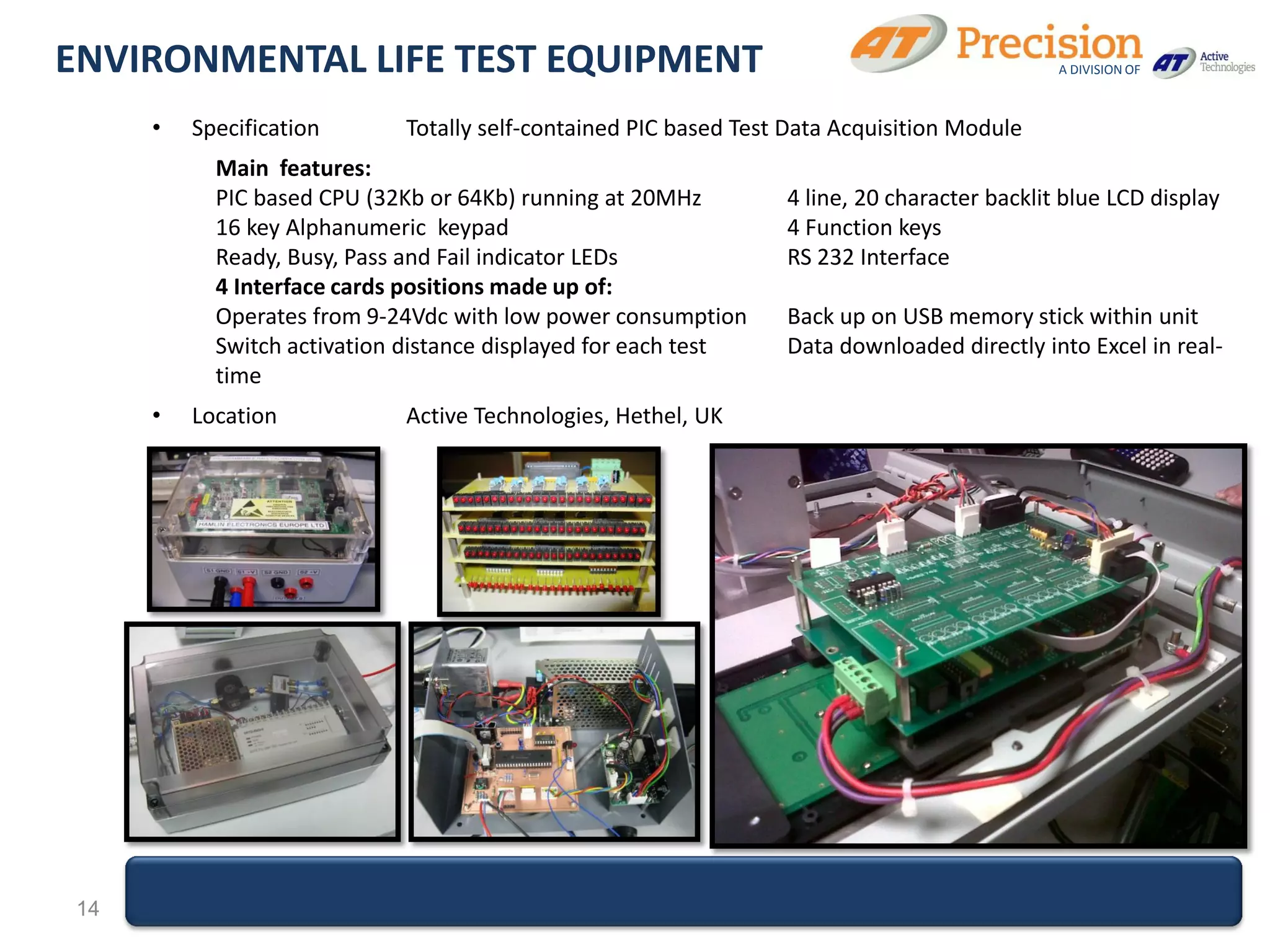ENVIRONMENTAL LIFE TEST EQUIPMENT                                                            A DIVISION OF



     •   Specification      Totally self-contained PIC based Test Data Acquisition Module
           Main features:
           PIC based CPU (32Kb or 64Kb) running at 20MHz         4 line, 20 character backlit blue LCD display
           16 key Alphanumeric keypad                            4 Function keys
           Ready, Busy, Pass and Fail indicator LEDs             RS 232 Interface
           4 Interface cards positions made up of:
           Operates from 9-24Vdc with low power consumption      Back up on USB memory stick within unit
           Switch activation distance displayed for each test    Data downloaded directly into Excel in real-
           time
     •   Location           Active Technologies, Hethel, UK




14
 