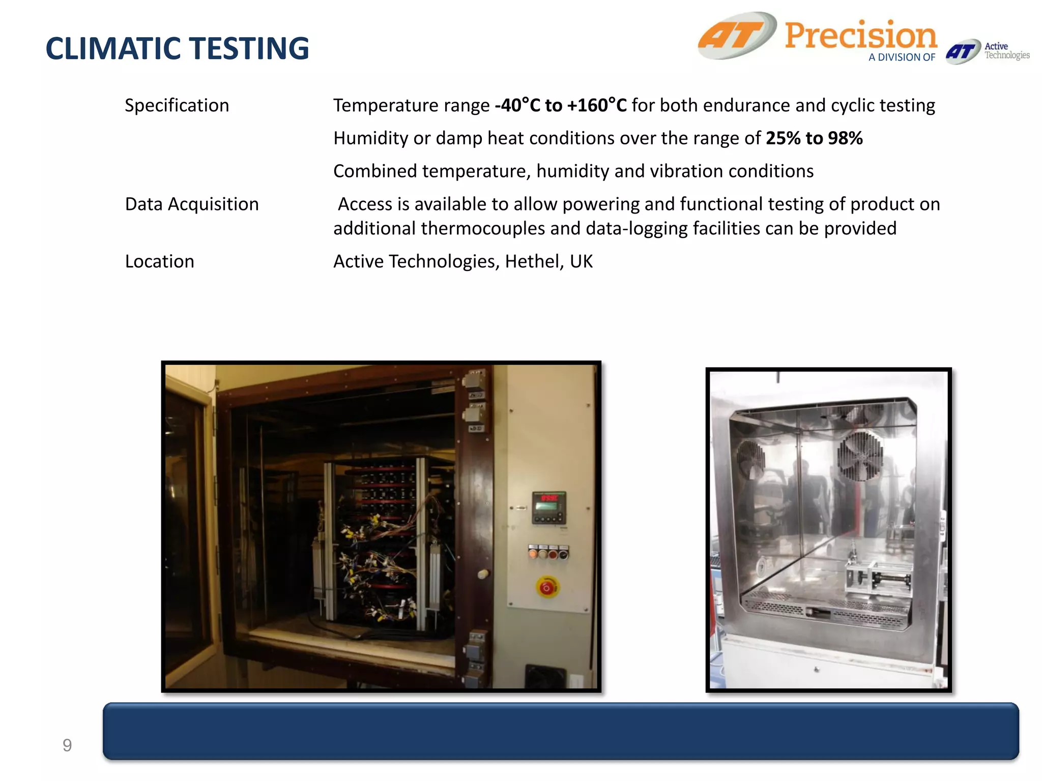 CLIMATIC TESTING                                                                         A DIVISION OF



     Specification      Temperature range -40°C to +160°C for both endurance and cyclic testing
                        Humidity or damp heat conditions over the range of 25% to 98%
                        Combined temperature, humidity and vibration conditions
     Data Acquisition   Access is available to allow powering and functional testing of product on
                        additional thermocouples and data-logging facilities can be provided
     Location           Active Technologies, Hethel, UK




 9
 