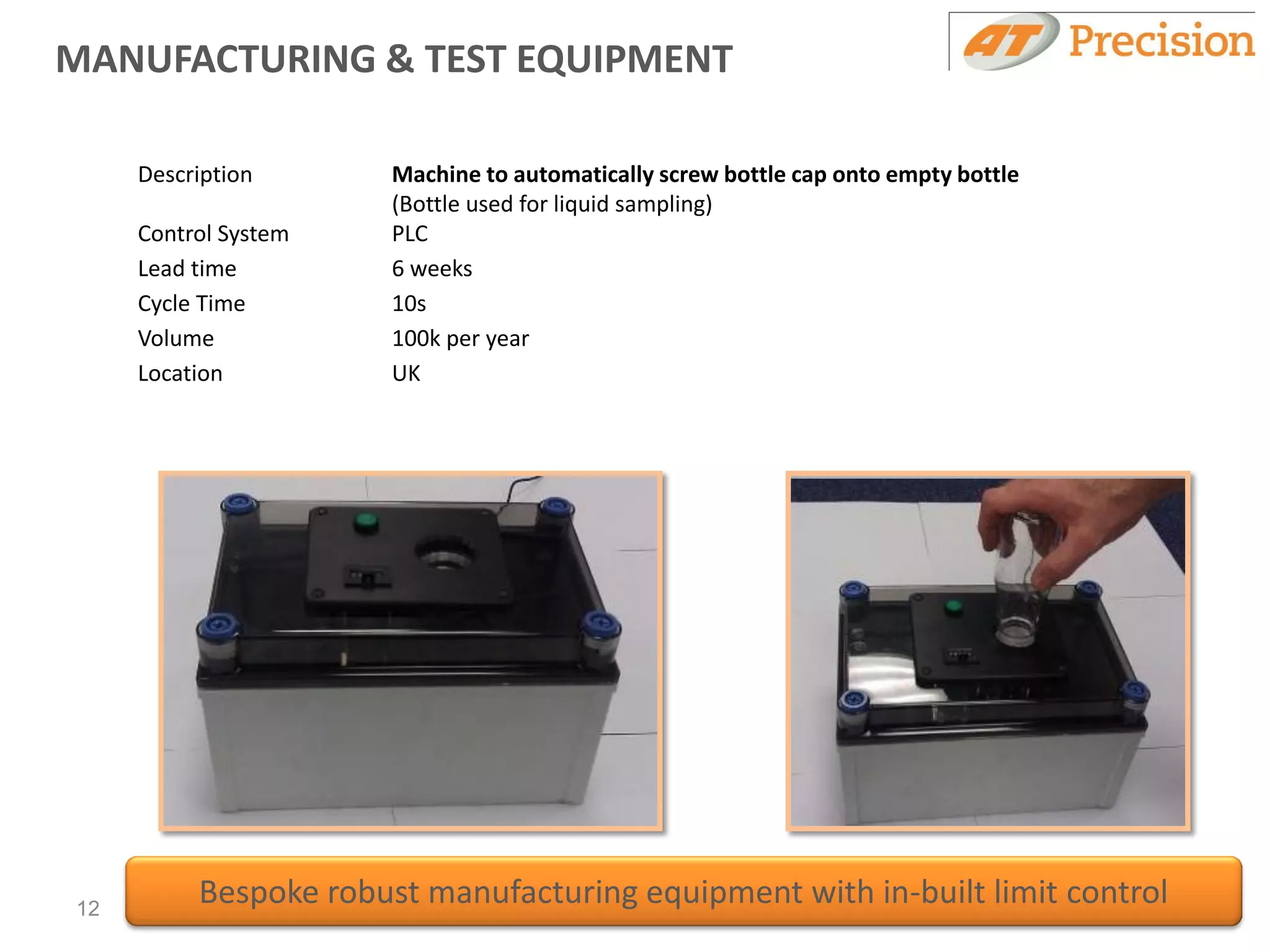 MANUFACTURING & TEST EQUIPMENT

     Description       Machine to automatically screw bottle cap onto empty bottle
                       (Bottle used for liquid sampling)
     Control System    PLC
     Lead time         6 weeks
     Cycle Time        10s
     Volume            100k per year
     Location          UK




12
          Bespoke robust manufacturing equipment with in-built limit control
 