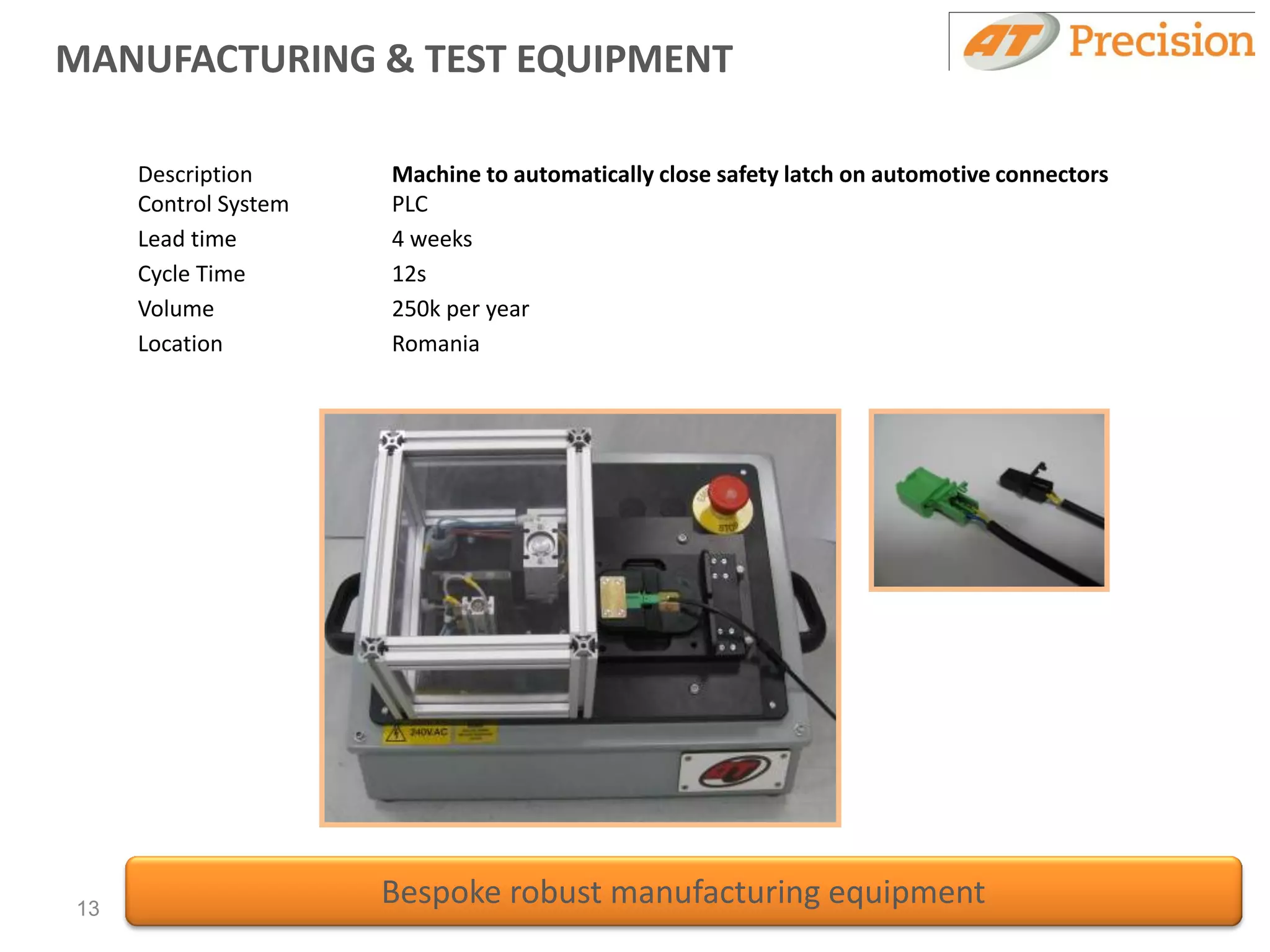 MANUFACTURING & TEST EQUIPMENT

     Description      Machine to automatically close safety latch on automotive connectors
     Control System   PLC
     Lead time        4 weeks
     Cycle Time       12s
     Volume           250k per year
     Location         Romania




13
                      Bespoke robust manufacturing equipment
 