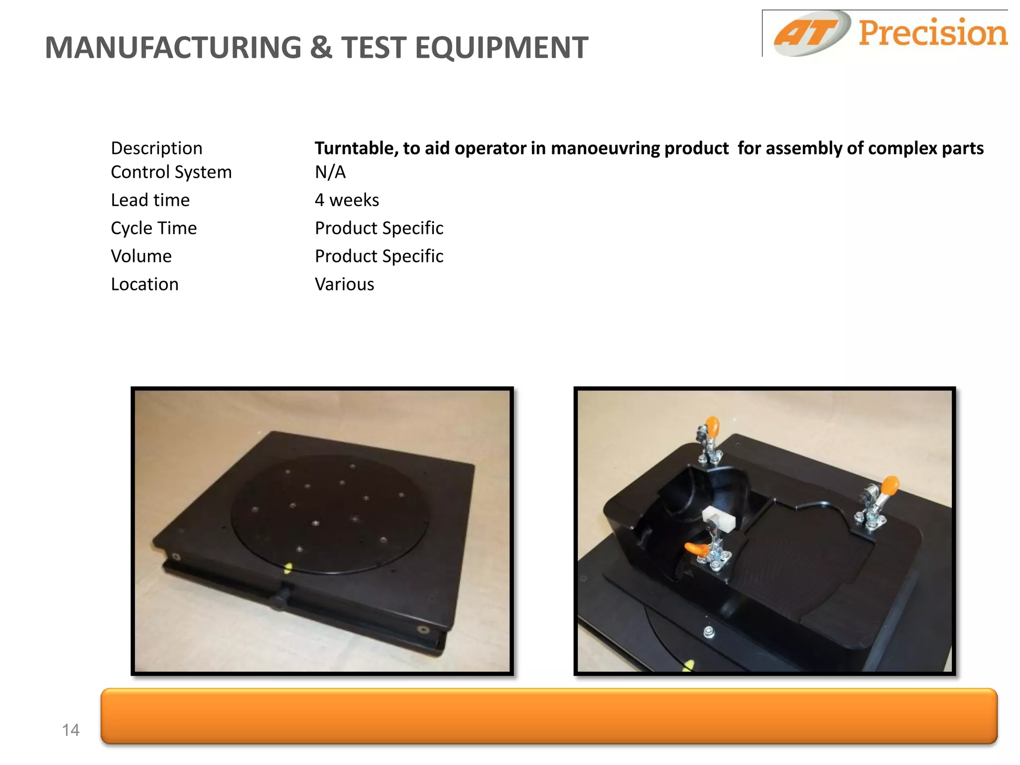 MANUFACTURING & TEST EQUIPMENT

     Description      Turntable, to aid operator in manoeuvring product for assembly of complex parts
     Control System   N/A
     Lead time        4 weeks
     Cycle Time       Product Specific
     Volume           Product Specific
     Location         Various




14
 