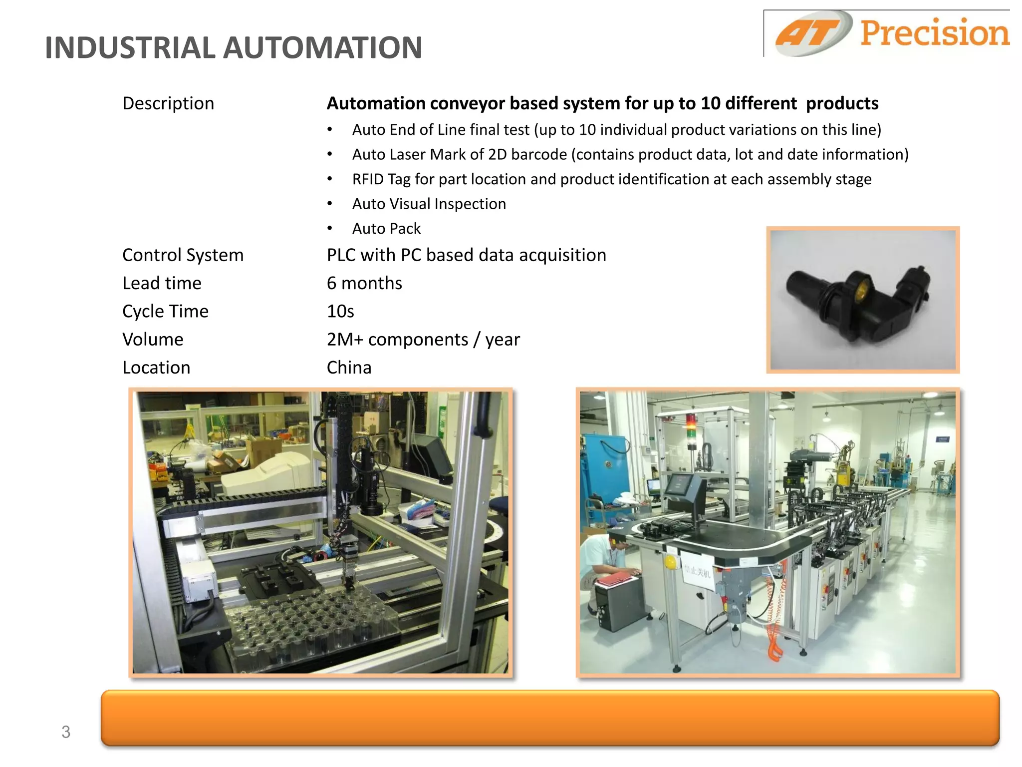 INDUSTRIAL AUTOMATION
    Description      Automation conveyor based system for up to 10 different products
                     •   Auto End of Line final test (up to 10 individual product variations on this line)
                     •   Auto Laser Mark of 2D barcode (contains product data, lot and date information)
                     •   RFID Tag for part location and product identification at each assembly stage
                     •   Auto Visual Inspection
                     •   Auto Pack
    Control System   PLC with PC based data acquisition
    Lead time        6 months
    Cycle Time       10s
    Volume           2M+ components / year
    Location         China




3
 