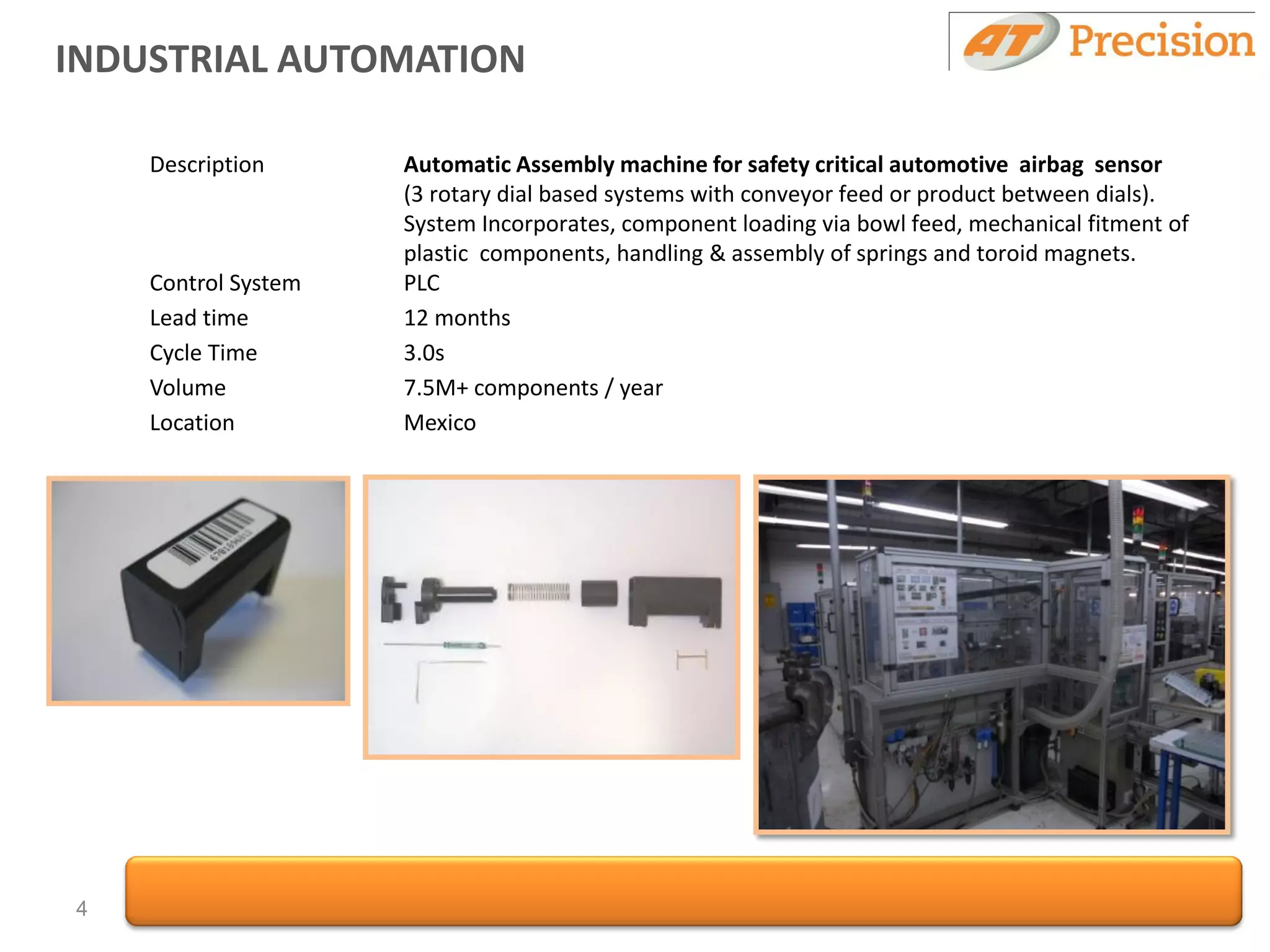INDUSTRIAL AUTOMATION

    Description      Automatic Assembly machine for safety critical automotive airbag sensor
                     (3 rotary dial based systems with conveyor feed or product between dials).
                     System Incorporates, component loading via bowl feed, mechanical fitment of
                     plastic components, handling & assembly of springs and toroid magnets.
    Control System   PLC
    Lead time        12 months
    Cycle Time       3.0s
    Volume           7.5M+ components / year
    Location         Mexico




4
 