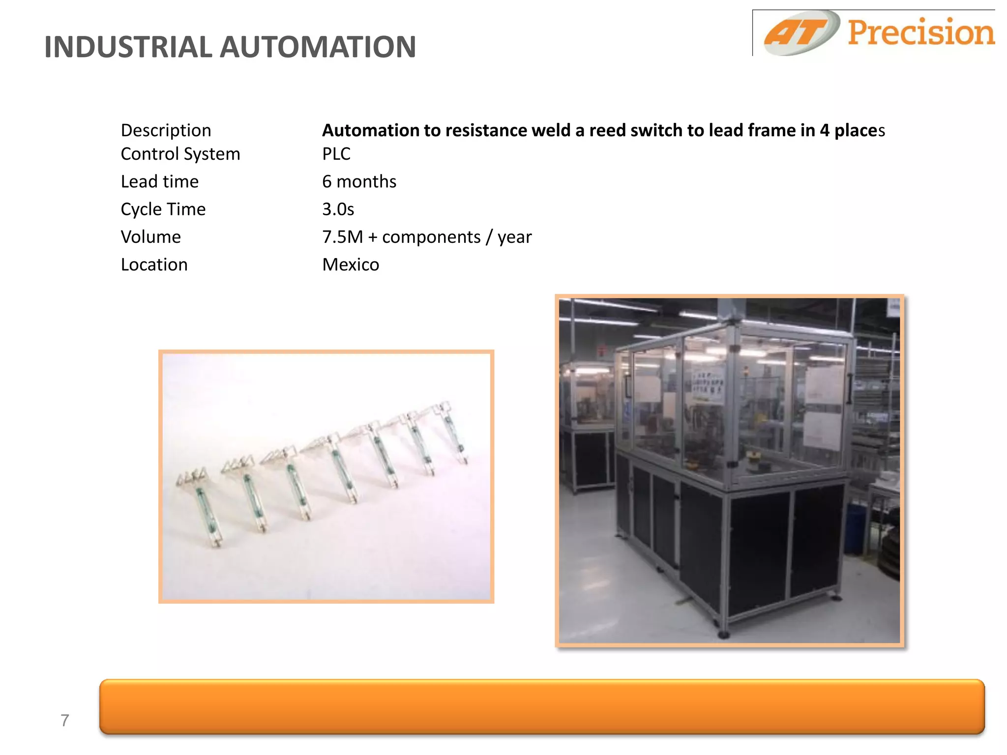 INDUSTRIAL AUTOMATION

    Description      Automation to resistance weld a reed switch to lead frame in 4 places
    Control System   PLC
    Lead time        6 months
    Cycle Time       3.0s
    Volume           7.5M + components / year
    Location         Mexico




7
 