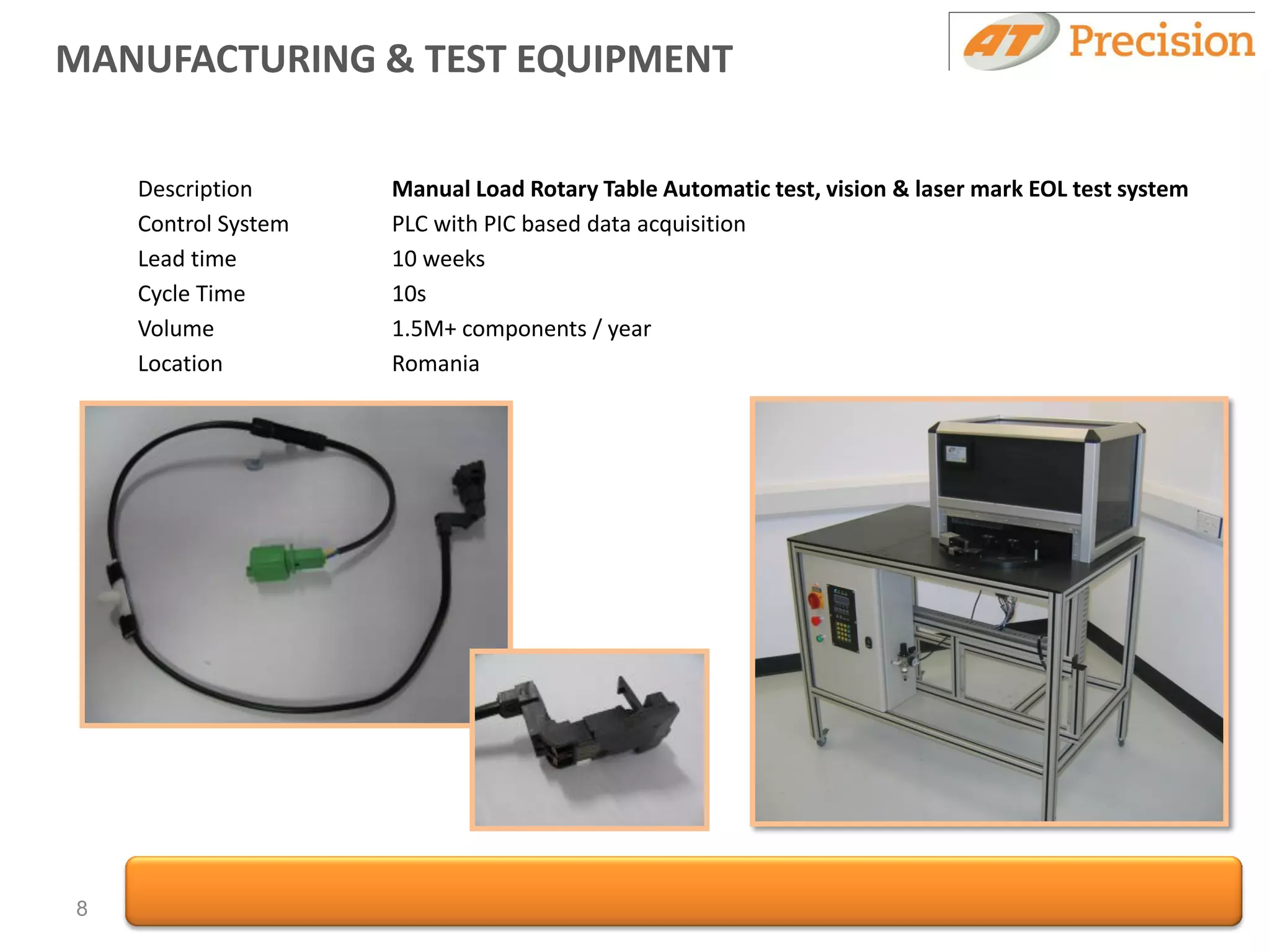 MANUFACTURING & TEST EQUIPMENT

    Description      Manual Load Rotary Table Automatic test, vision & laser mark EOL test system
    Control System   PLC with PIC based data acquisition
    Lead time        10 weeks
    Cycle Time       10s
    Volume           1.5M+ components / year
    Location         Romania




8
 