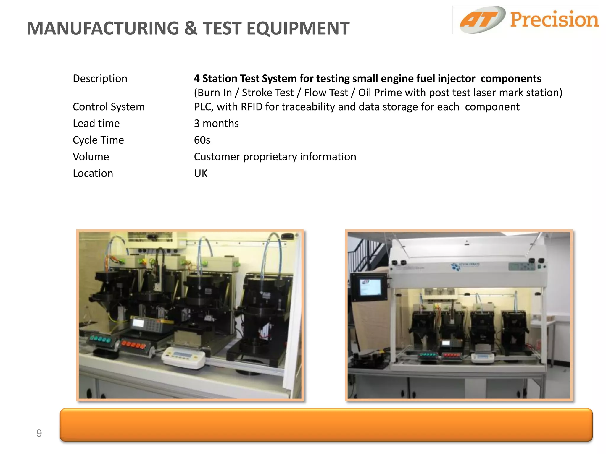 MANUFACTURING & TEST EQUIPMENT

    Description      4 Station Test System for testing small engine fuel injector components
                     (Burn In / Stroke Test / Flow Test / Oil Prime with post test laser mark station)
    Control System   PLC, with RFID for traceability and data storage for each component
    Lead time        3 months
    Cycle Time       60s
    Volume           Customer proprietary information
    Location         UK




9
 