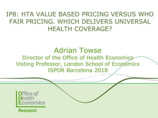 Adrian Towse
Director of the Office of Health Economics
Visting Professor, London School of Economics
ISPOR Barcelona 2018
IP8: HTA VALUE BASED PRICING VERSUS WHO
FAIR PRICING. WHICH DELIVERS UNIVERSAL
HEALTH COVERAGE?
 